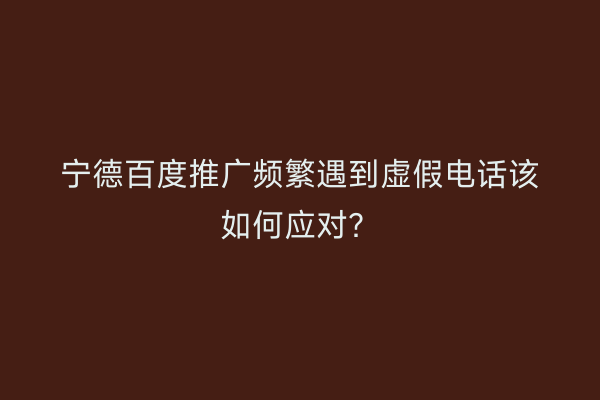宁德百度推广频繁遇到虚假电话该如何应对?