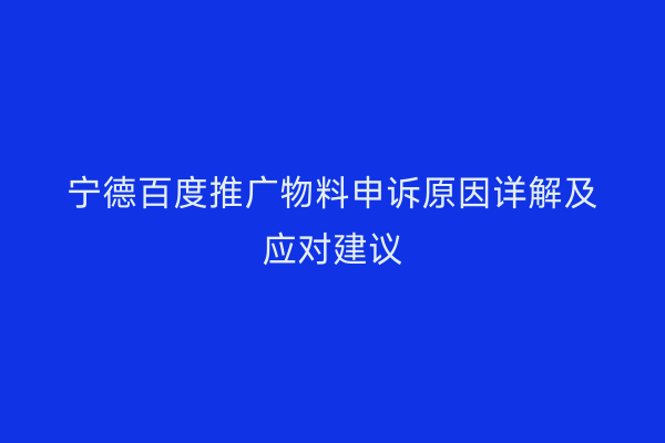 宁德百度推广物料申诉原因详解及应对建议