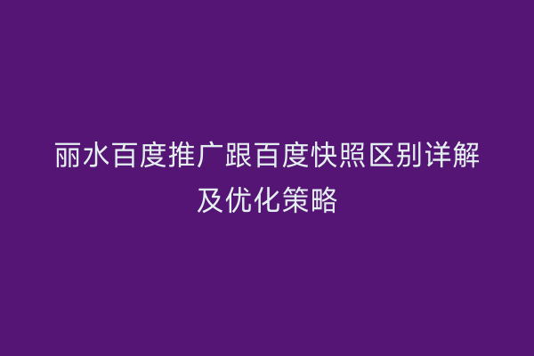 丽水百度推广跟百度快照区别详解及优化策略