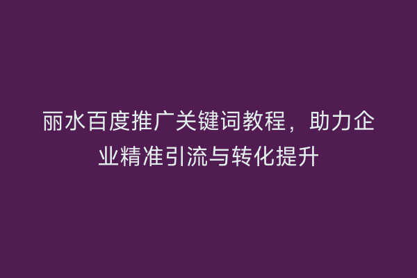 丽水百度推广关键词教程,助力企业精准引流与转化提升