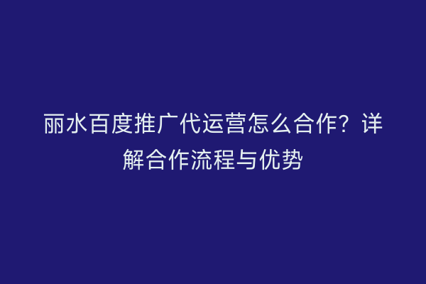 丽水百度推广代运营怎么合作?详解合作流程与优势