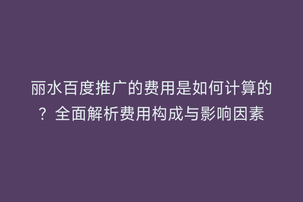丽水百度推广的费用是如何计算的?全面解析费用构成与影响因素