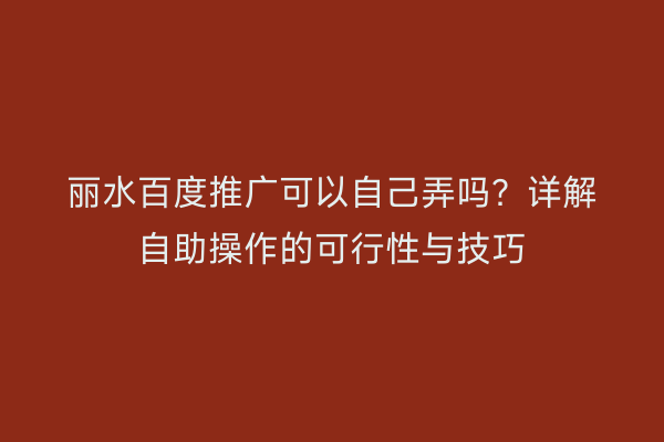 丽水百度推广可以自己弄吗?详解自助操作的可行性与技巧