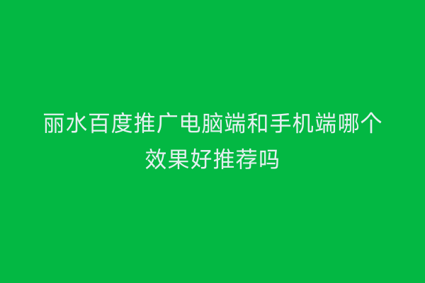 丽水百度推广电脑端和手机端哪个效果好推荐吗