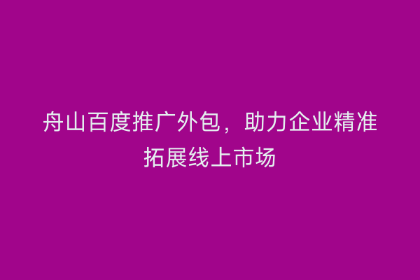 舟山百度推广外包,助力企业精准拓展线上市场