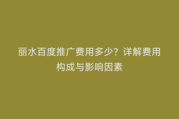 丽水百度推广费用多少?详解费用构成与影响因素