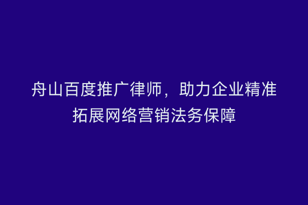 舟山百度推广律师,助力企业精准拓展网络营销法务保障