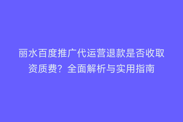 丽水百度推广代运营退款是否收取资质费?全面解析与实用指南
