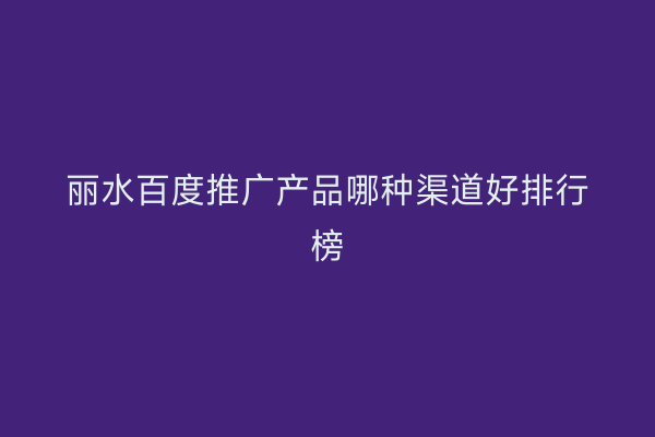 丽水百度推广产品哪种渠道好排行榜