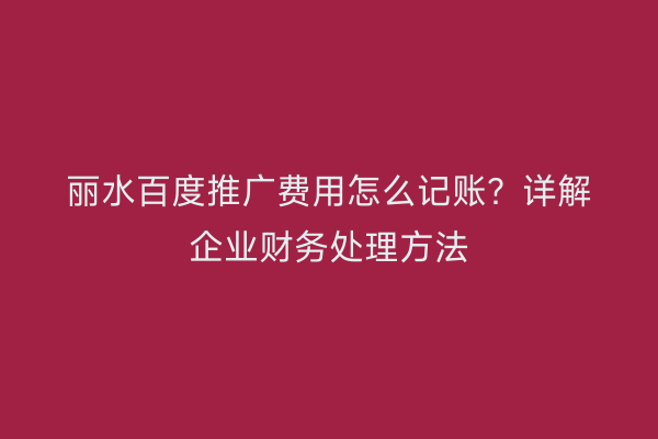丽水百度推广费用怎么记账?详解企业财务处理方法