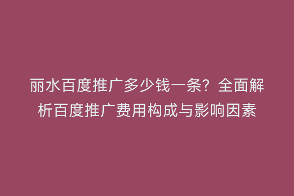 丽水百度推广多少钱一条?全面解析百度推广费用构成与影响因素