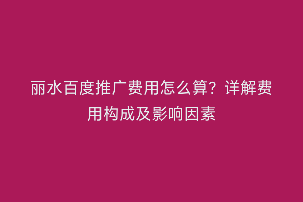 丽水百度推广费用怎么算?详解费用构成及影响因素