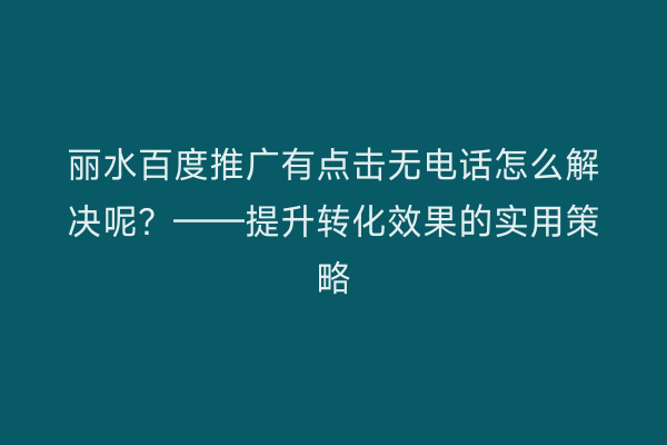 丽水百度推广有点击无电话怎么解决呢?——提升转化效果的实用策略