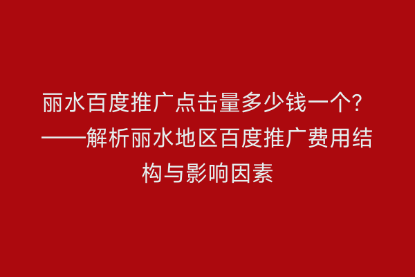 丽水百度推广点击量多少钱一个?——解析丽水地区百度推广费用结构与影响因素