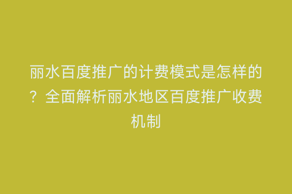 丽水百度推广的计费模式是怎样的?全面解析丽水地区百度推广收费机制