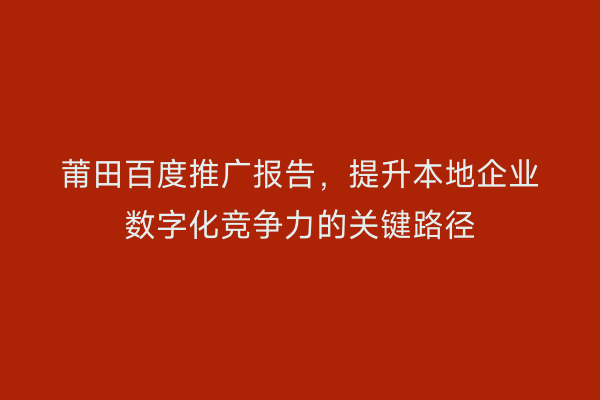 莆田百度推广报告,提升本地企业数字化竞争力的关键路径