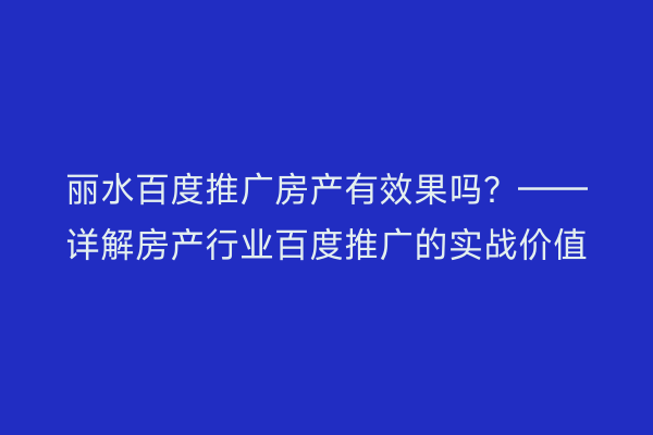 丽水百度推广房产有效果吗?——详解房产行业百度推广的实战价值