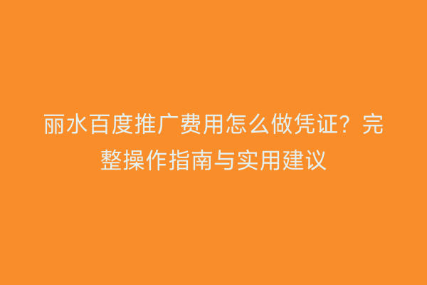 丽水百度推广费用怎么做凭证?完整操作指南与实用建议