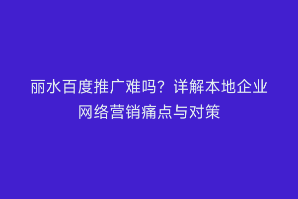 丽水百度推广难吗?详解本地企业网络营销痛点与对策
