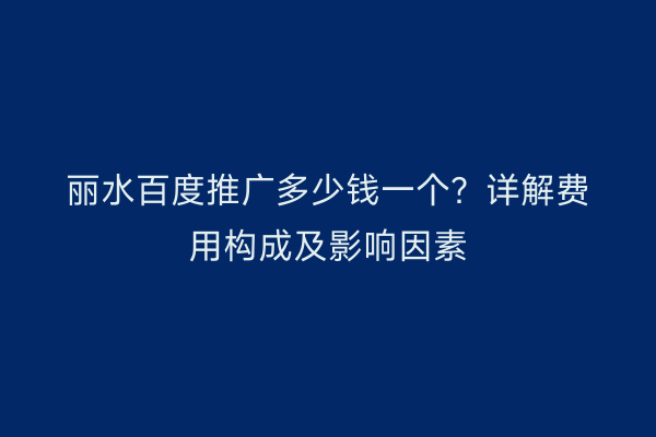 丽水百度推广多少钱一个?详解费用构成及影响因素
