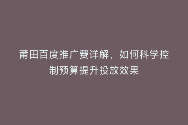 莆田百度推广费详解，如何科学控制预算提升投放效果