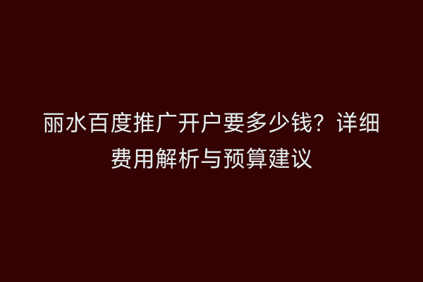 丽水百度推广开户要多少钱？详细费用解析与预算建议