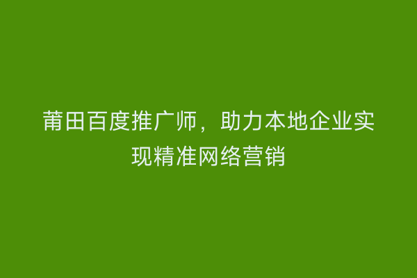 莆田百度推广师，助力本地企业实现精准网络营销