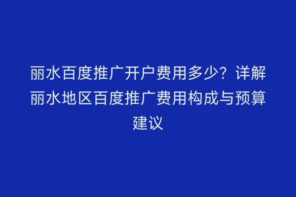 丽水百度推广开户费用多少？详解丽水地区百度推广费用构成与预算建议