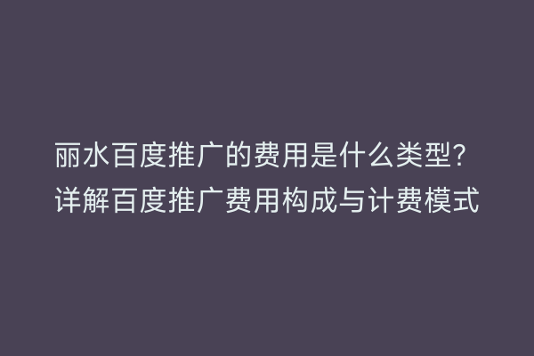 丽水百度推广的费用是什么类型?详解百度推广费用构成与计费模式