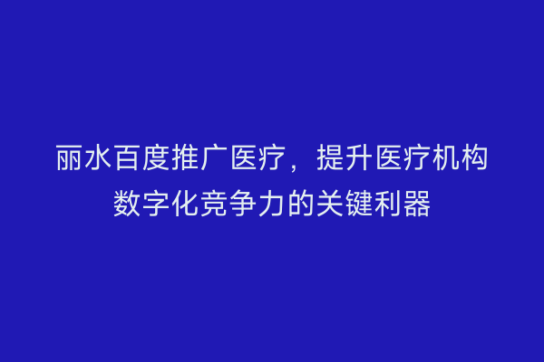 丽水百度推广医疗,提升医疗机构数字化竞争力的关键利器