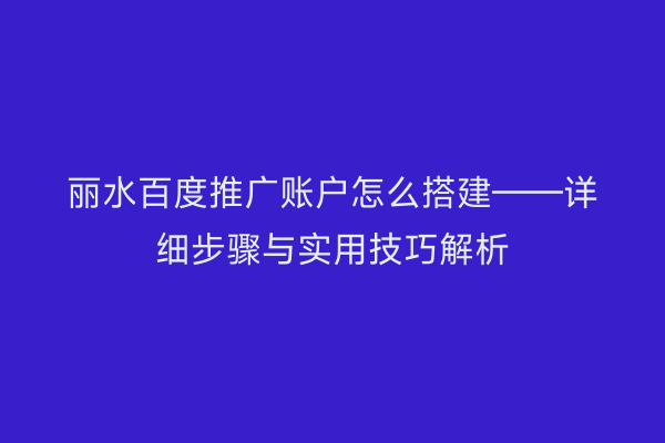 丽水百度推广账户怎么搭建——详细步骤与实用技巧解析
