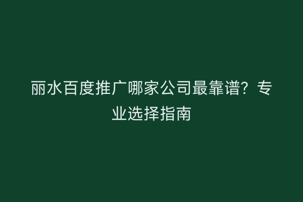 丽水百度推广哪家公司最靠谱?专业选择指南