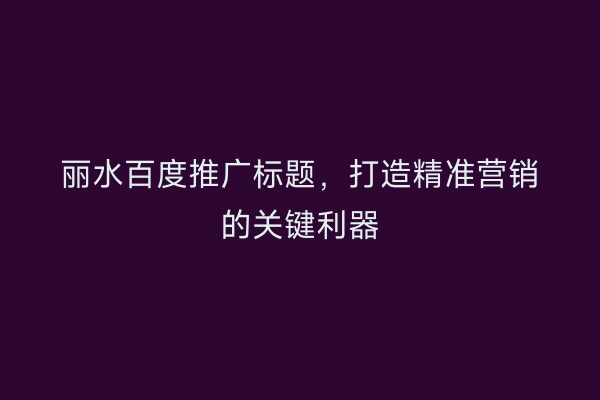 丽水百度推广标题,打造精准营销的关键利器