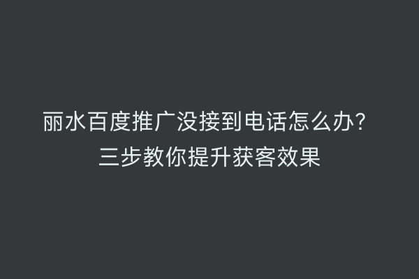 丽水百度推广没接到电话怎么办?三步教你提升获客效果