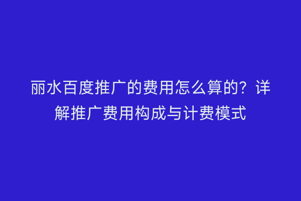 丽水百度推广的费用怎么算的?详解推广费用构成与计费模式