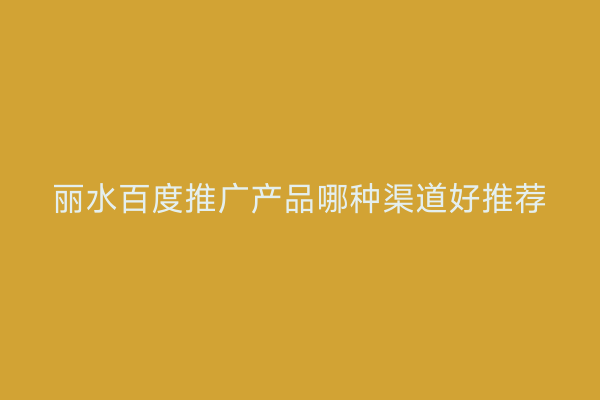 丽水百度推广产品哪种渠道好推荐