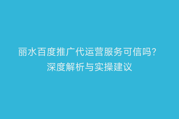 丽水百度推广代运营服务可信吗?深度解析与实操建议