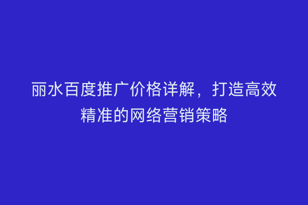 丽水百度推广价格详解,打造高效精准的网络营销策略