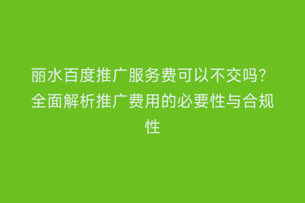 丽水百度推广服务费可以不交吗?全面解析推广费用的必要性与合规性