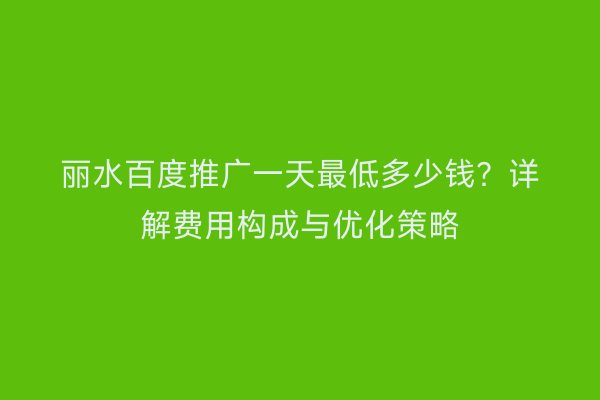 丽水百度推广一天最低多少钱?详解费用构成与优化策略