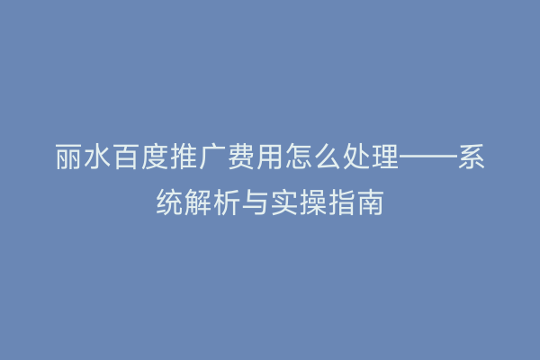 丽水百度推广费用怎么处理——系统解析与实操指南