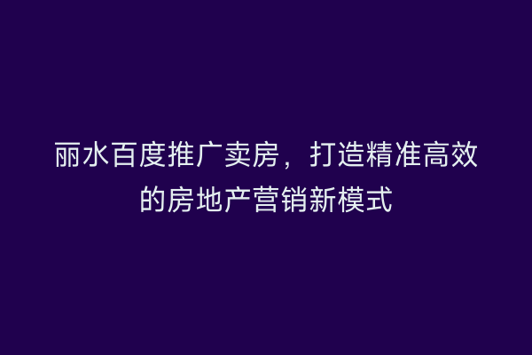 丽水百度推广卖房，打造精准高效的房地产营销新模式