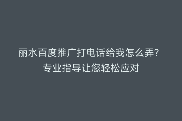 丽水百度推广打电话给我怎么弄?专业指导让您轻松应对