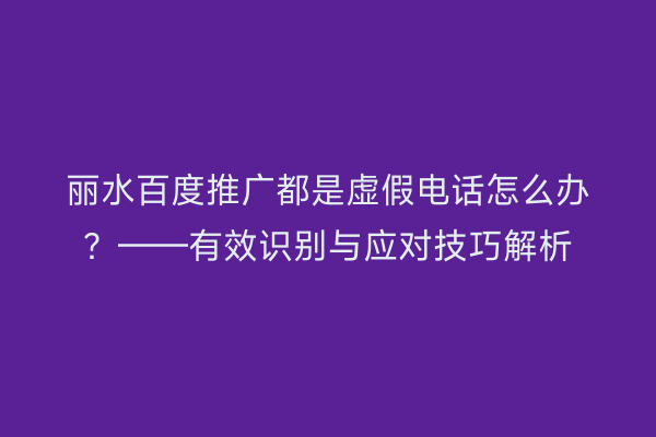 丽水百度推广都是虚假电话怎么办?——有效识别与应对技巧解析