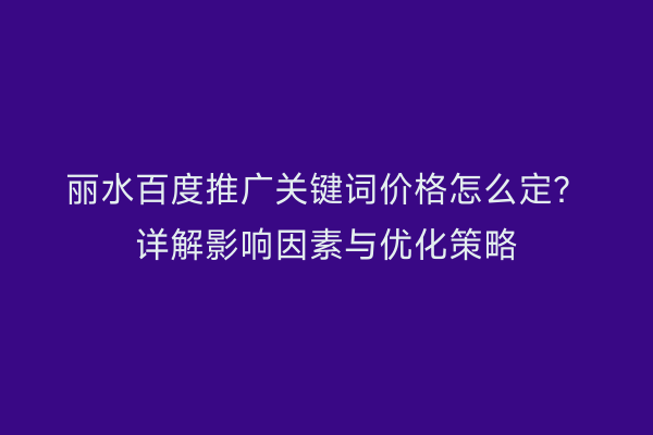 丽水百度推广关键词价格怎么定?详解影响因素与优化策略