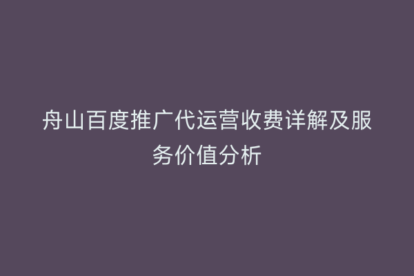 舟山百度推广代运营收费详解及服务价值分析