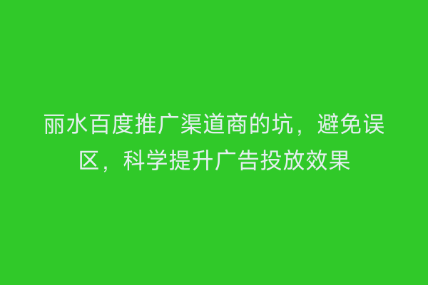 丽水百度推广渠道商的坑,避免误区,科学提升广告投放效果
