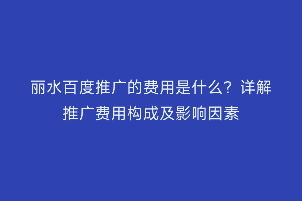 丽水百度推广的费用是什么?详解推广费用构成及影响因素