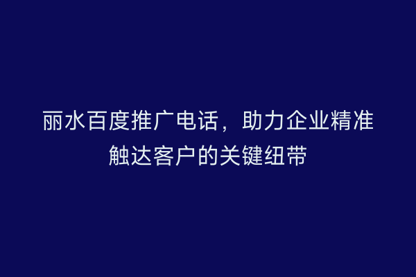 丽水百度推广电话,助力企业精准触达客户的关键纽带