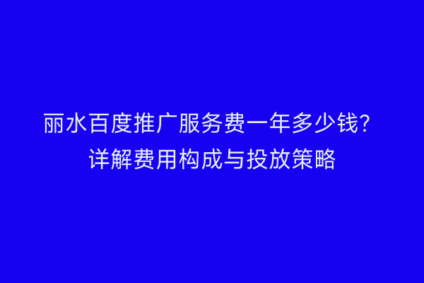 丽水百度推广服务费一年多少钱?详解费用构成与投放策略